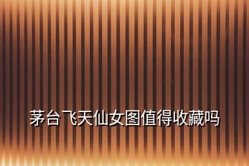 茅臺飛天仙女圖值得收藏嗎