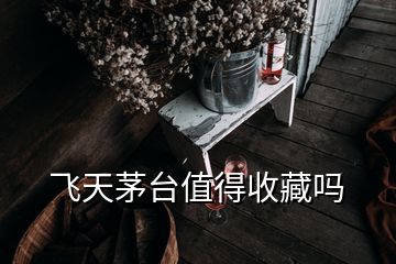 飛天茅臺值得收藏嗎