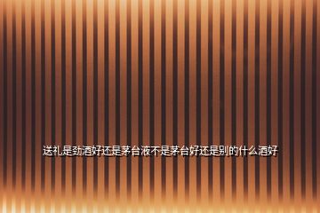 送禮是勁酒好還是茅臺液不是茅臺好還是別的什么酒好