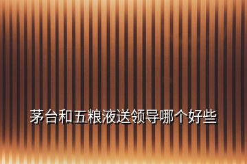 茅臺和五糧液送領(lǐng)導哪個好些