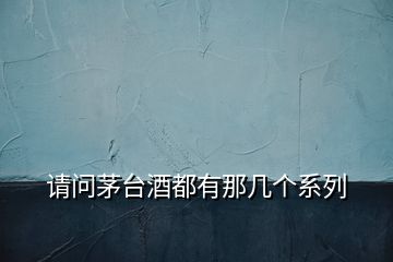 請(qǐng)問(wèn)茅臺(tái)酒都有那幾個(gè)系列
