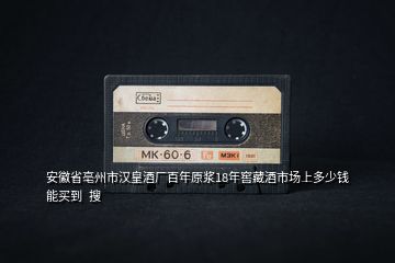 安徽省亳州市漢皇酒廠百年原漿18年窖藏酒市場(chǎng)上多少錢能買到  搜