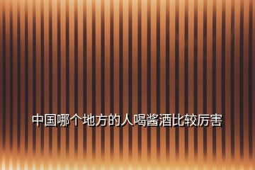 中國(guó)哪個(gè)地方的人喝醬酒比較厲害