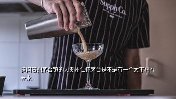 請(qǐng)問貴州茅臺(tái)鎮(zhèn)的人貴州仁懷茅臺(tái)是不是有一個(gè)太平村在赤水