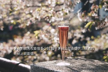 茅臺的銷售權能值多少錢 每年茅臺公司會提供三頓酒的 聽別人說能值