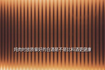 燉肉時放質量好的白酒是不是比料酒更健康