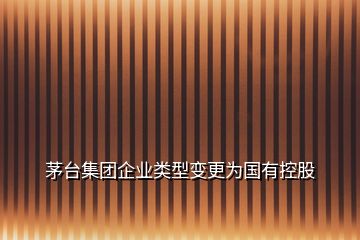 茅臺(tái)集團(tuán)企業(yè)類型變更為國有控股