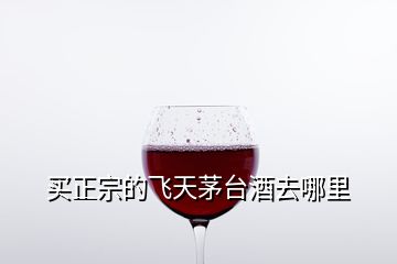 買正宗的飛天茅臺(tái)酒去哪里