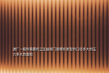 酒廠一般所需要的衛(wèi)生級(jí)閥門(mén)是哪些類(lèi)型的口徑多大的壓力多大百度知