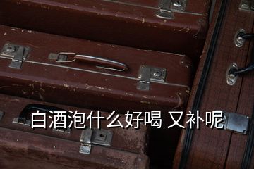 白酒泡什么好喝 又補(bǔ)呢