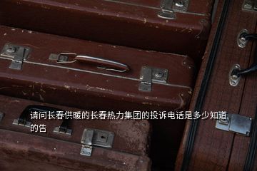 請問長春供暖的長春熱力集團的投訴電話是多少知道的告
