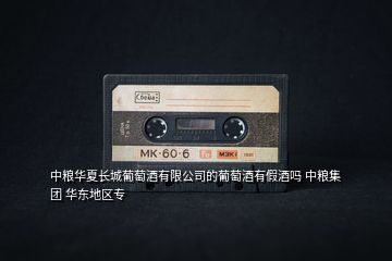 中糧華夏長(zhǎng)城葡萄酒有限公司的葡萄酒有假酒嗎 中糧集團(tuán) 華東地區(qū)專