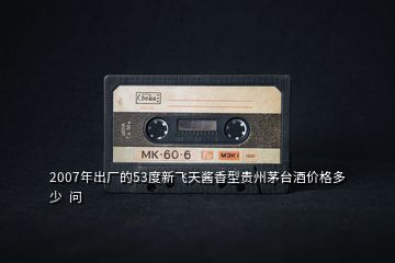 2007年出廠的53度新飛天醬香型貴州茅臺酒價格多少  問