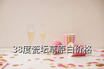 38度瓷壇草原白價(jià)格