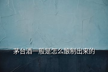 茅臺酒一般是怎么釀制出來的