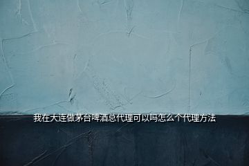 我在大連做茅臺啤酒總代理可以嗎怎么個代理方法