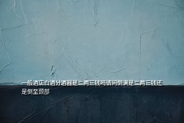 一般酒店白酒分酒器是二兩三錢嗎請(qǐng)問倒?jié)M是二兩三錢還是倒至頸部