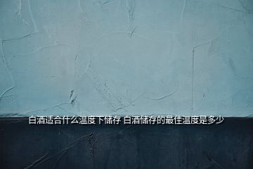 白酒適合什么溫度下儲存 白酒儲存的最佳溫度是多少