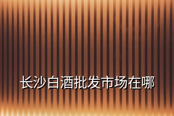 長(zhǎng)沙白酒批發(fā)市場(chǎng)在哪