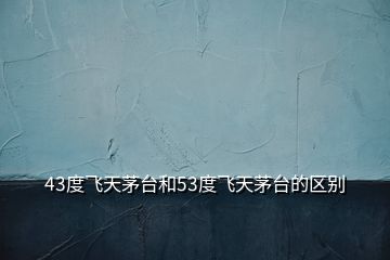 43度飛天茅臺和53度飛天茅臺的區(qū)別