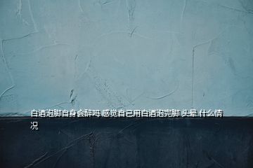 白酒泡腳自身會醉嗎 感覺自己用白酒泡完腳 頭暈 什么情況