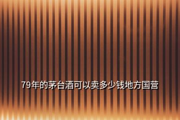 79年的茅臺酒可以賣多少錢地方國營