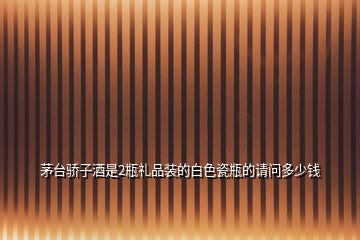 茅臺(tái)驕子酒是2瓶禮品裝的白色瓷瓶的請(qǐng)問(wèn)多少錢(qián)