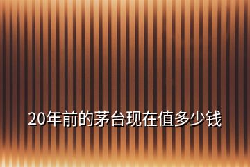 20年前的茅臺(tái)現(xiàn)在值多少錢