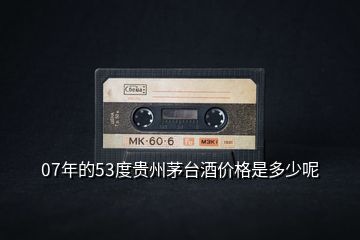 07年的53度貴州茅臺酒價格是多少呢