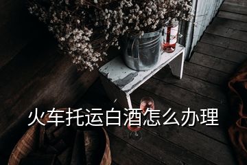 火車托運(yùn)白酒怎么辦理