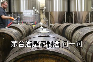 茅臺(tái)酒是配制酒 問一問