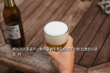 想在河北某縣開一家內(nèi)蒙酒專賣店和風干牛肉 白酒怎么進貨  問