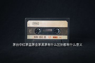 茅臺中紅茅藍茅金茅黑茅有什么區(qū)別都有什么意義