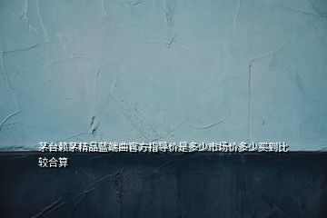 茅臺(tái)賴茅精品藍(lán)端曲官方指導(dǎo)價(jià)是多少市場(chǎng)價(jià)多少買到比較合算