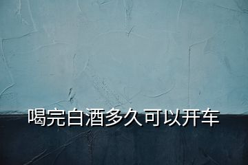 喝完白酒多久可以開(kāi)車(chē)