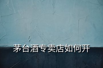 茅臺(tái)酒專賣店如何開