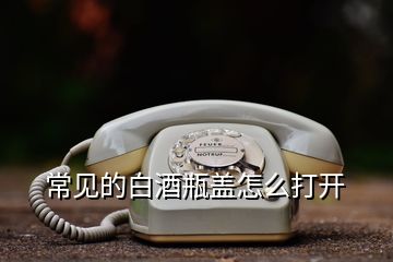 常見的白酒瓶蓋怎么打開