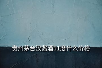 貴州茅臺(tái)漢醬酒51度什么價(jià)格
