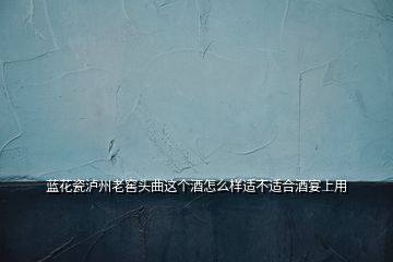 藍(lán)花瓷瀘州老窖頭曲這個酒怎么樣適不適合酒宴上用