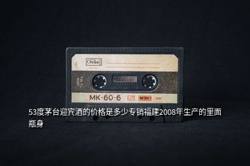 53度茅臺(tái)迎賓酒的價(jià)格是多少專銷福建2008年生產(chǎn)的里面瓶身
