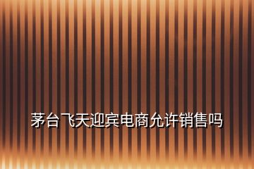 茅臺飛天迎賓電商允許銷售嗎