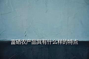 富硒農(nóng)產(chǎn)品具有什么樣的特點(diǎn)
