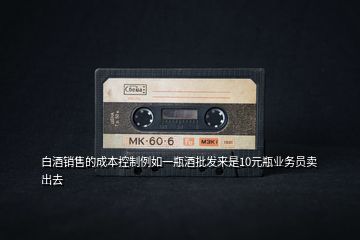 白酒銷售的成本控制例如一瓶酒批發(fā)來(lái)是10元瓶業(yè)務(wù)員賣出去