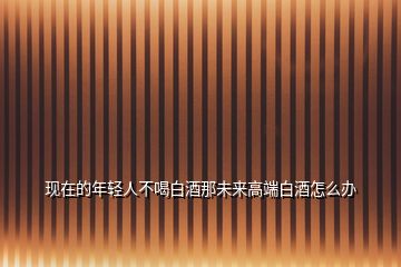 現(xiàn)在的年輕人不喝白酒那未來(lái)高端白酒怎么辦
