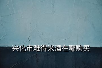 興化市難得米酒在哪購(gòu)買