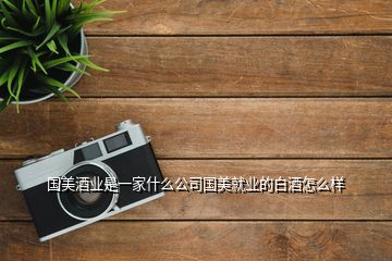 國(guó)美酒業(yè)是一家什么公司國(guó)美就業(yè)的白酒怎么樣