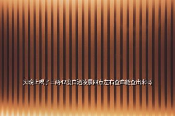 頭晚上喝了三兩42度白酒凌晨四點(diǎn)左右查血能查出來嗎