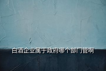 白酒企業(yè)屬于政府哪個部門管啊