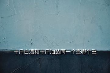 十斤白酒和十斤油裝同一個(gè)壺哪個(gè)重