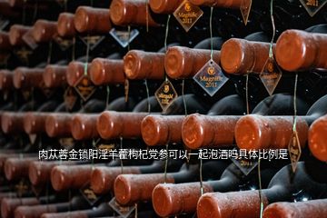 肉蓯蓉金鎖陽淫羊藿枸杞黨參可以一起泡酒嗎具體比例是